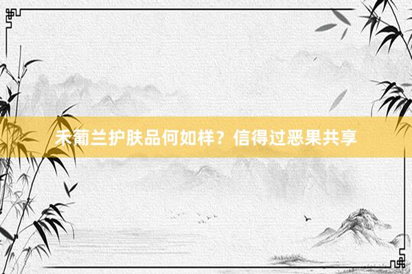 禾葡兰护肤品何如样？信得过恶果共享