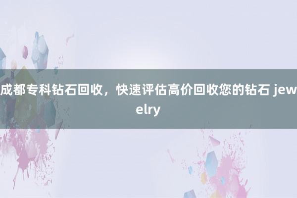 成都专科钻石回收，快速评估高价回收您的钻石 jewelry