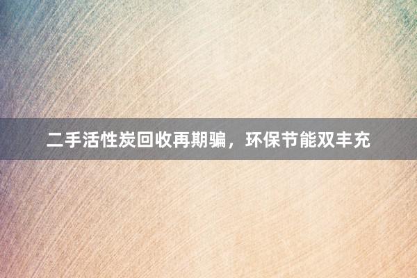 二手活性炭回收再期骗，环保节能双丰充