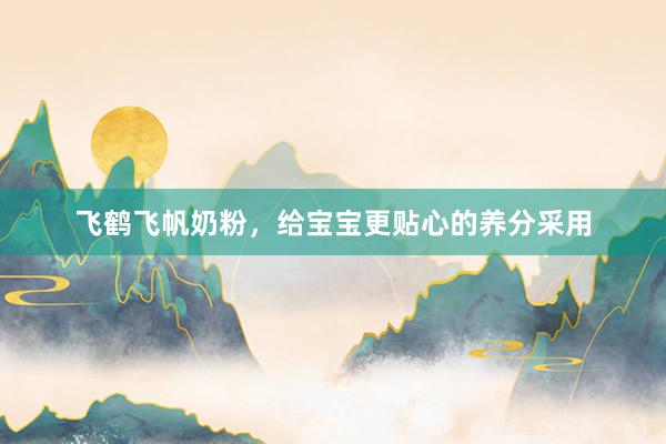 飞鹤飞帆奶粉，给宝宝更贴心的养分采用