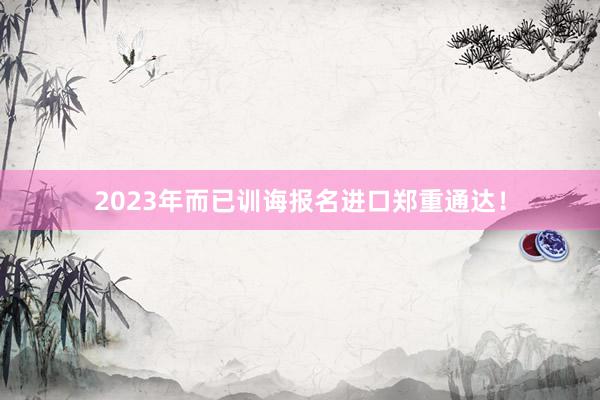 2023年而已训诲报名进口郑重通达！