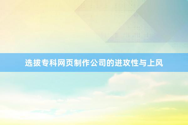 选拔专科网页制作公司的进攻性与上风