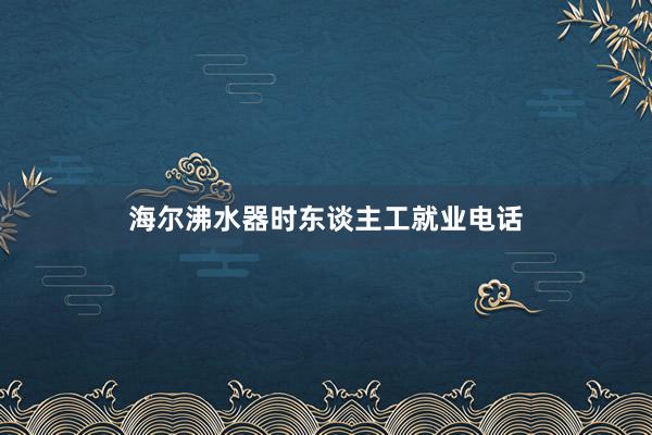 海尔沸水器时东谈主工就业电话