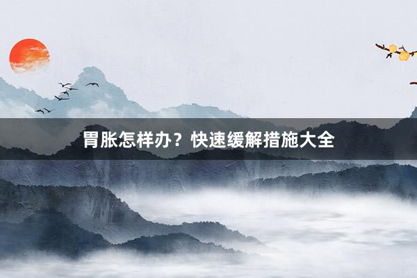 胃胀怎样办？快速缓解措施大全